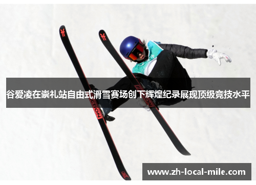 谷爱凌在崇礼站自由式滑雪赛场创下辉煌纪录展现顶级竞技水平 谷爱凌在崇礼站自由式滑雪赛场创下辉煌纪录展现顶级竞技水平