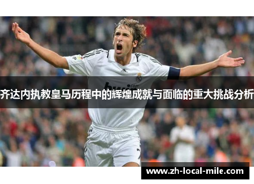 齐达内执教皇马历程中的辉煌成就与面临的重大挑战分析